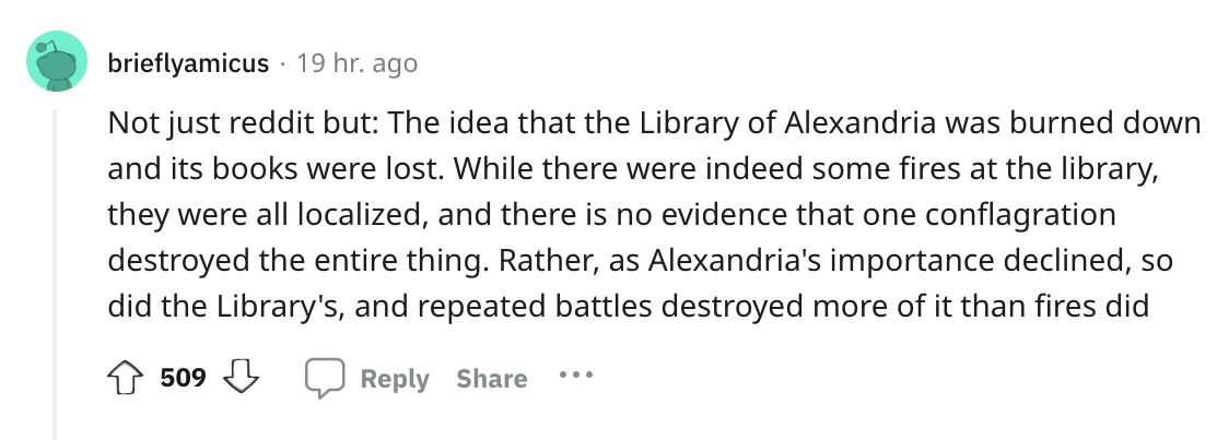 document - brieflyamicus 19 hr. ago Not just reddit but The idea that the Library of Alexandria was burned down and its books were lost. While there were indeed some fires at the library, they were all localized, and there is no evidence that one conflagr
